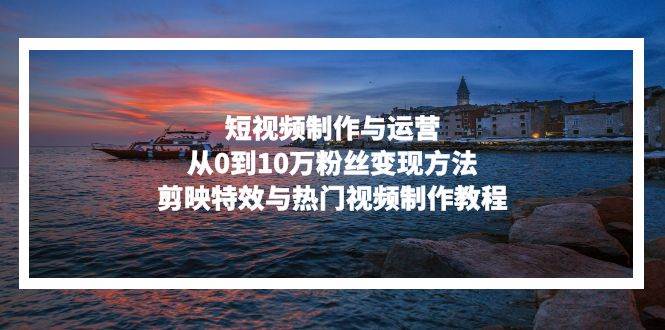 （13247期）短视频制作与运营，从0到10万粉丝变现方法，剪映特效与热门视频制作教程-智创网