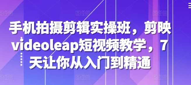 手机拍摄剪辑实操班，剪映videoleap短视频教学，7天让你从入门到精通-智创网