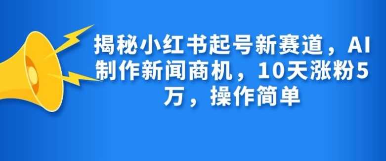 揭秘小红书起号新赛道，AI制作新闻商机，10天涨粉1万，操作简单-智创网