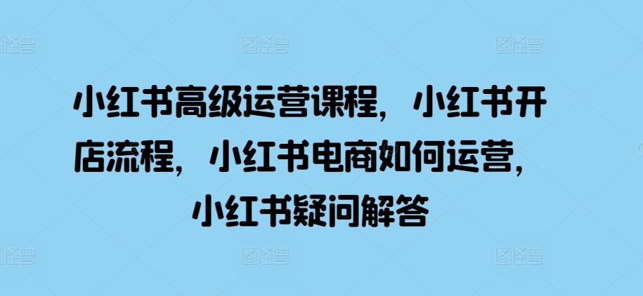 小红书高级运营课程，小红书开店流程，小红书电商如何运营，小红书疑问解答-智创网