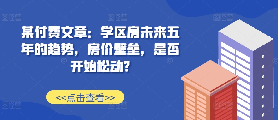 某付费文章：学区房未来五年的趋势，房价壁垒，是否开始松动?-智创网