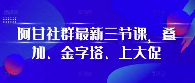 阿甘社群最新三节课，叠加、金字塔、上大促-智创网