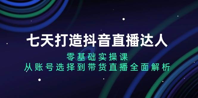 七天打造抖音直播达人：零基础实操课，从账号选择到带货直播全面解析-智创网