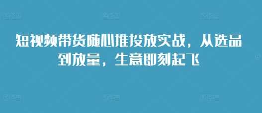 短视频带货随心推投放实战，从选品到放量，生意即刻起飞-智创网