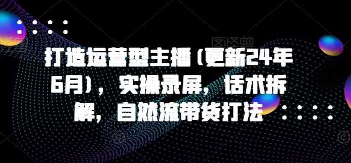 打造运营型主播(更新24年11月)，实操录屏，话术拆解，自然流带货打法-智创网