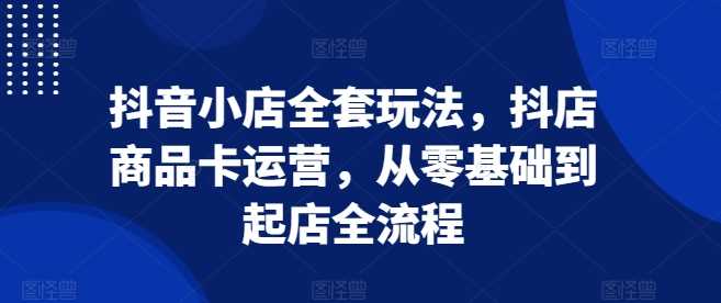 抖音小店全套玩法，抖店商品卡运营，从零基础到起店全流程-智创网
