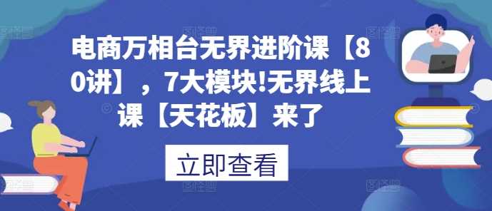 电商万相台无界进阶课【80讲】，7大模块!无界线上课【天花板】来了-智创网