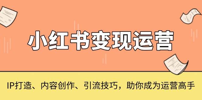 （13609期）小红书变现运营，IP打造、内容创作、引流技巧，助你成为运营高手-智创网