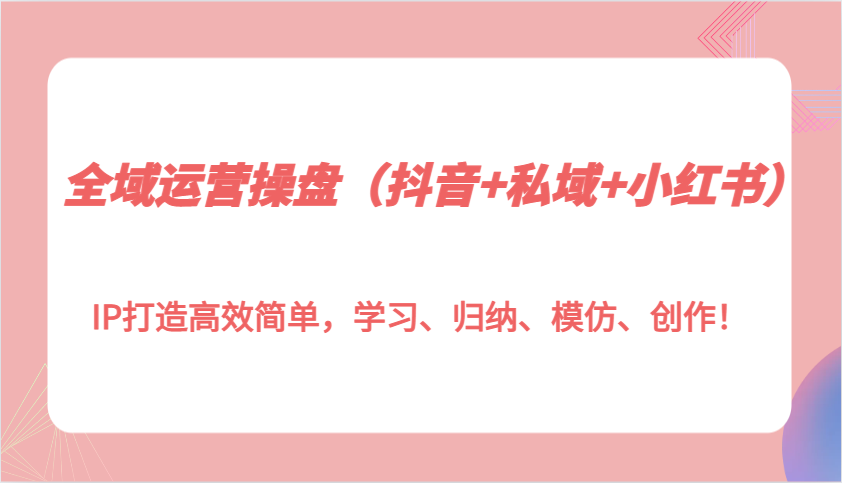 全域运营操盘（抖音+私域+小红书）IP打造高效简单，学习、归纳、模仿、创作！-智创网