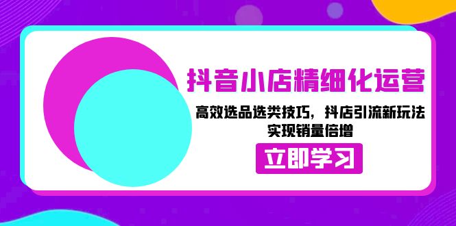 （13646期）抖音小店精细化运营：高效选品选类技巧，抖店引流新玩法，实现销量倍增-智创网