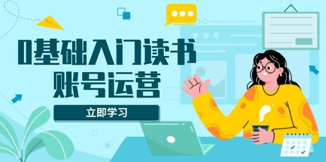 （13832期）0基础入门读书账号运营，系统课程助你解决素材、流量、变现等难题-智创网