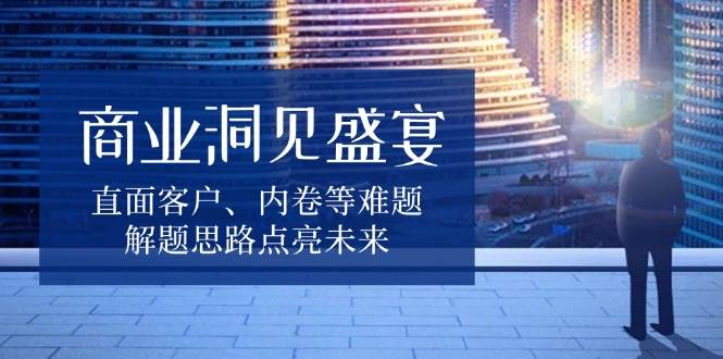 （13845期）商业洞见盛宴，直面客户、内卷等难题，解题思路点亮未来-智创网