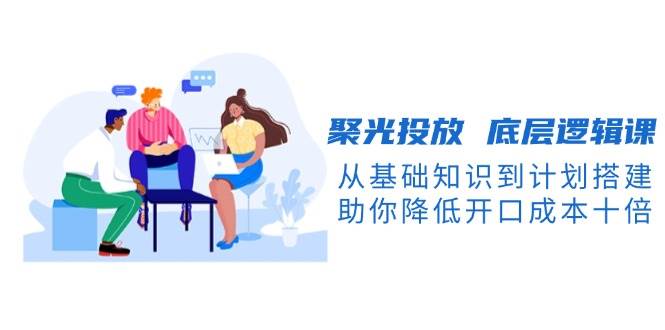 （13844期）聚光投放 底层逻辑课，从基础知识到计划搭建，助你降低开口成本十倍-智创网
