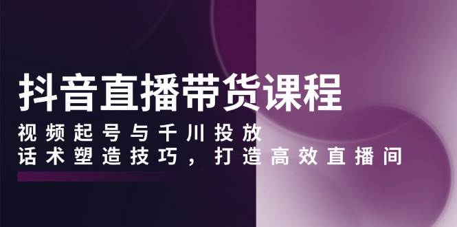 抖音直播带货课程，视频起号与千川投放，话术塑造技巧，打造高效直播间-智创网