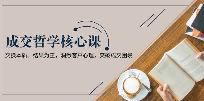 （13932期）成交哲学课，交换本质、结果为王，洞悉客户心理，突破成交困境-智创网