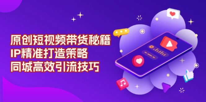 （13939期）原创 短视频带货秘籍，IP精准打造策略，同城高效引流技巧-智创网