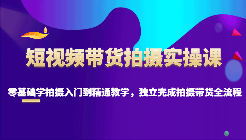 短视频带货拍摄实操课，零基础学拍摄入门到精通教学，独立完成拍摄带货全流程-智创网