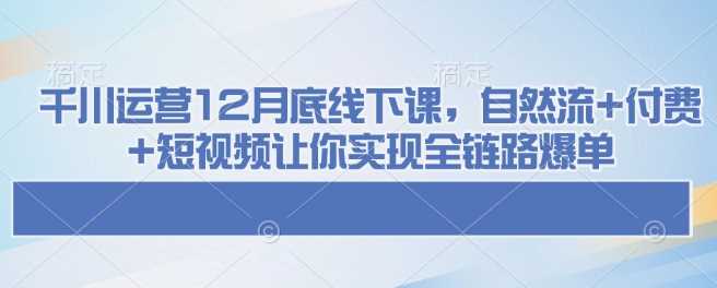 千川运营12月底线下课，自然流+付费+短视频让你实现全链路爆单-智创网