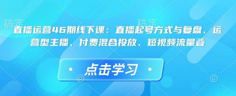 直播运营46期线下课：直播起号方式与复盘、运营型主播、付费混合投放、短视频流量叠-智创网