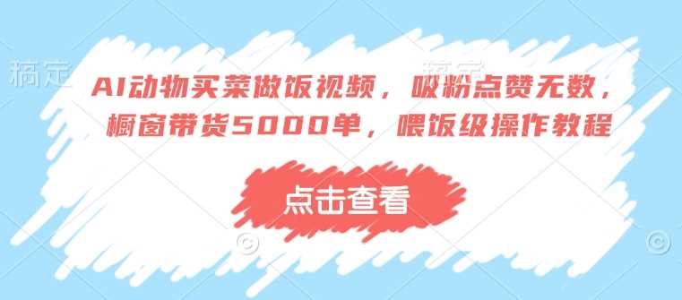 AI动物买菜做饭视频，吸粉点赞无数，橱窗带货5000单，喂饭级操作教程-智创网