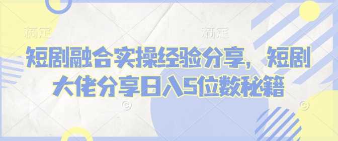 短剧融合实操经验分享，短剧大佬分享日入5位数秘籍-智创网