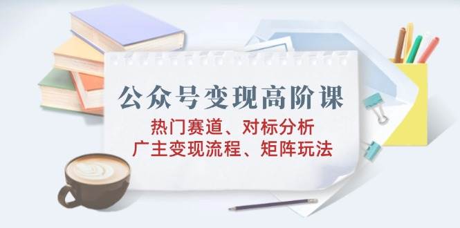 （14177期）公众号变现高阶课：热门赛道、对标分析、广告主变现流程、矩阵玩法-智创网
