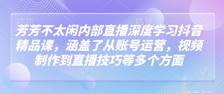 芳芳不太闲内部直播深度学习抖音精品课，涵盖了从账号运营，视频制作到直播技巧等多个方面-智创网