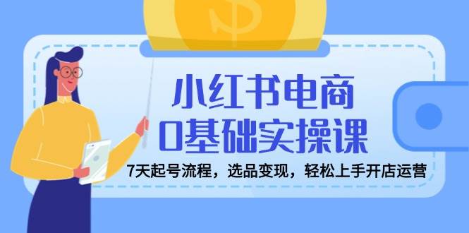 小红书电商0基础实操课，7天起号流程，选品变现，轻松上手开店运营-智创网