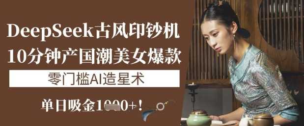 DeepSeek古风印钞机：10分钟产国潮美女爆款，单日吸金1k+，零门槛AI造星术-智创网