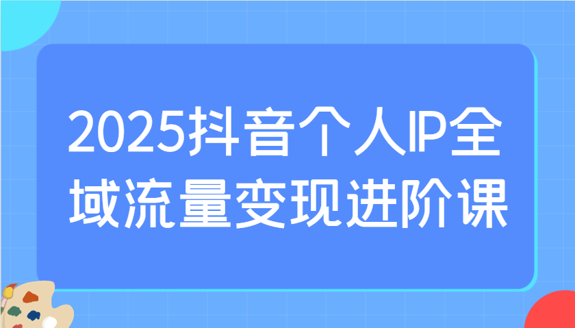 2025抖音个人IP全域流量变现进阶课：选爆品、抖音付费投流、千川投流实操及优化等-智创网