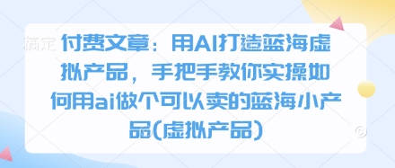 付费文章：用AI打造蓝海虚拟产品，手把手教你实操如何用ai做个可以卖的蓝海小产品(虚拟产品)-智创网