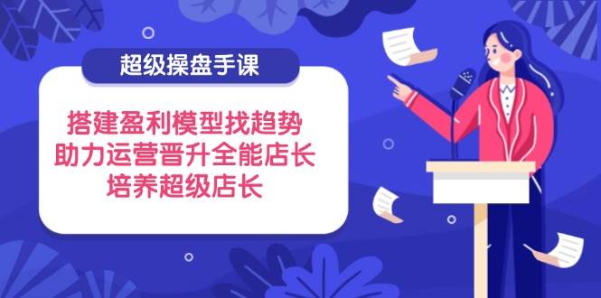 （14431期）超级操盘手课，搭建盈利模型找趋势，助力运营晋升全能店长，培养超级店长-智创网