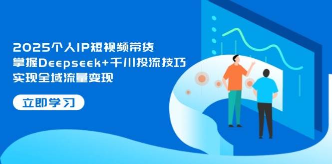 2025个人IP短视频带货，掌握Deepseek+千川投流技巧，实现全域流量变现-智创网