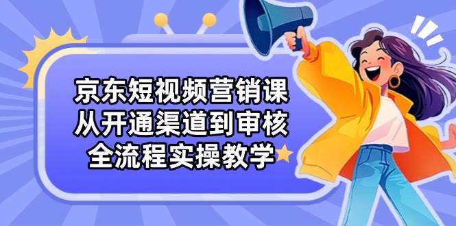 （14464期）京东短视频营销课：从开通渠道到审核，全流程实操教学-智创网